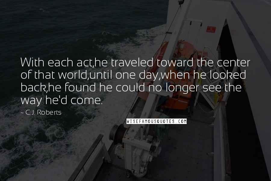 C.J. Roberts Quotes: With each act,he traveled toward the center of that world,until one day,when he looked back,he found he could no longer see the way he'd come.