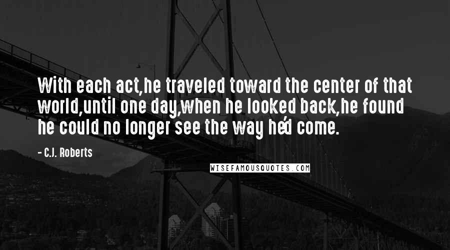 C.J. Roberts Quotes: With each act,he traveled toward the center of that world,until one day,when he looked back,he found he could no longer see the way he'd come.