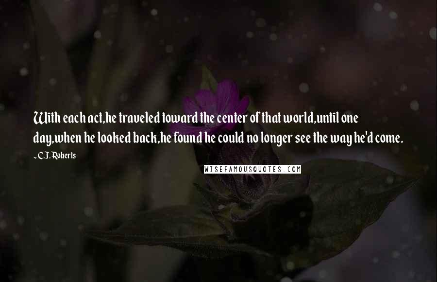 C.J. Roberts Quotes: With each act,he traveled toward the center of that world,until one day,when he looked back,he found he could no longer see the way he'd come.
