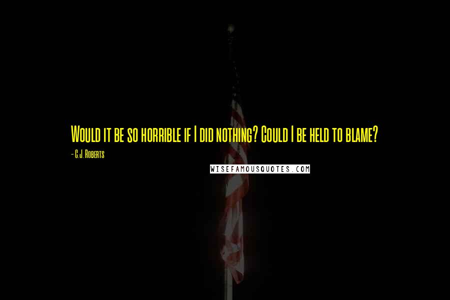 C.J. Roberts Quotes: Would it be so horrible if I did nothing? Could I be held to blame?