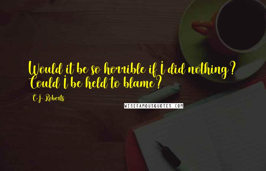 C.J. Roberts Quotes: Would it be so horrible if I did nothing? Could I be held to blame?