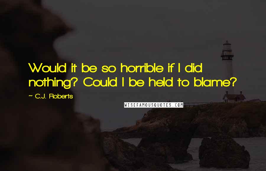 C.J. Roberts Quotes: Would it be so horrible if I did nothing? Could I be held to blame?