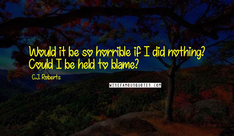 C.J. Roberts Quotes: Would it be so horrible if I did nothing? Could I be held to blame?