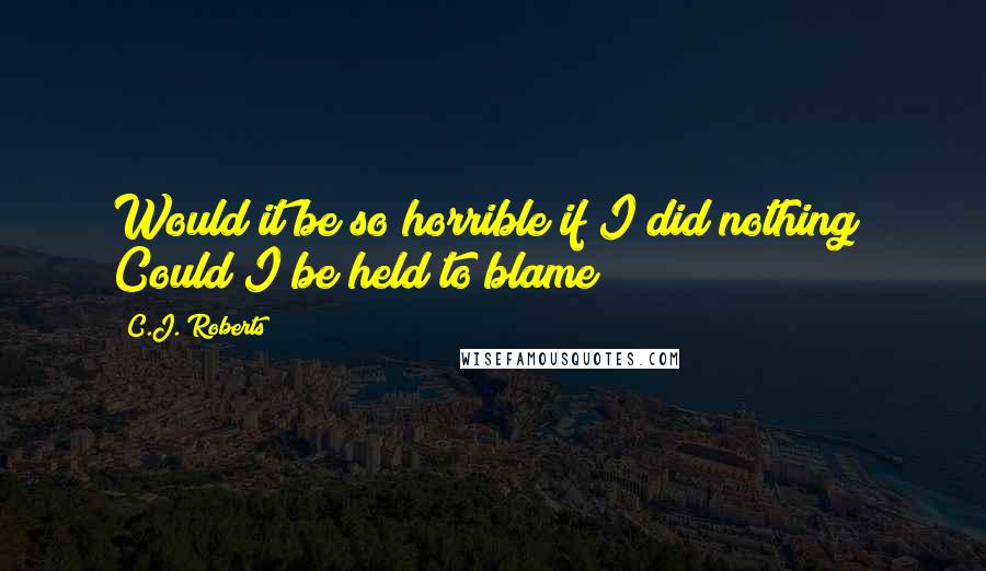 C.J. Roberts Quotes: Would it be so horrible if I did nothing? Could I be held to blame?