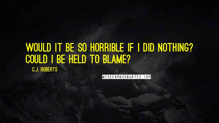 C.J. Roberts Quotes: Would it be so horrible if I did nothing? Could I be held to blame?