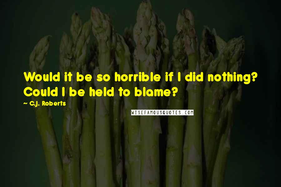 C.J. Roberts Quotes: Would it be so horrible if I did nothing? Could I be held to blame?