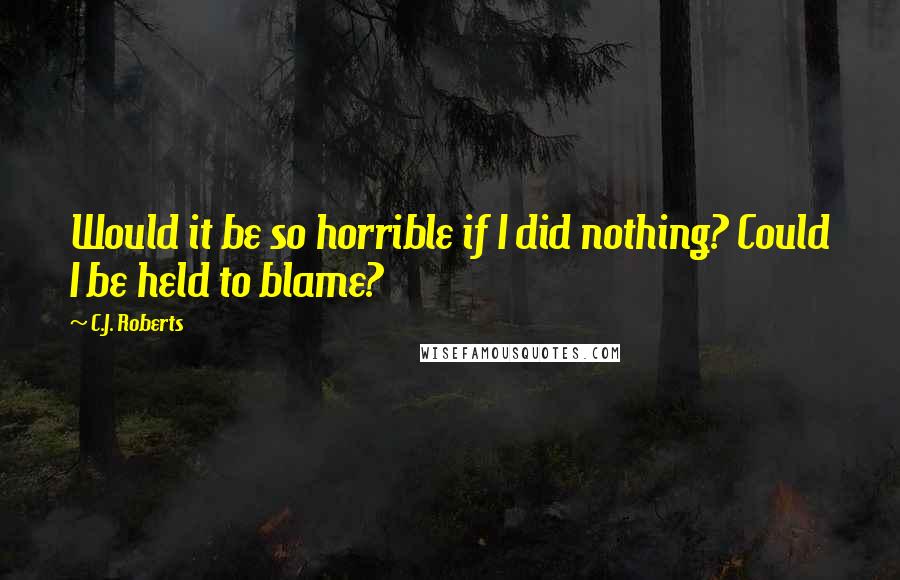 C.J. Roberts Quotes: Would it be so horrible if I did nothing? Could I be held to blame?