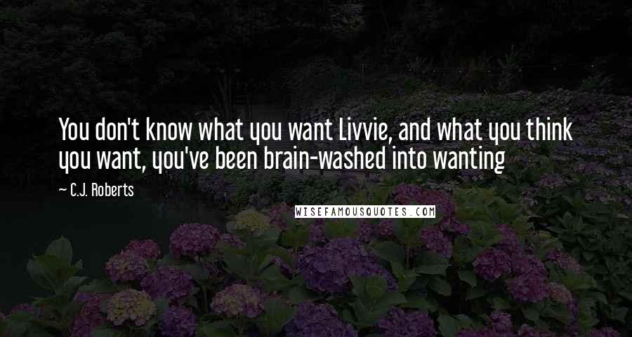 C.J. Roberts Quotes: You don't know what you want Livvie, and what you think you want, you've been brain-washed into wanting