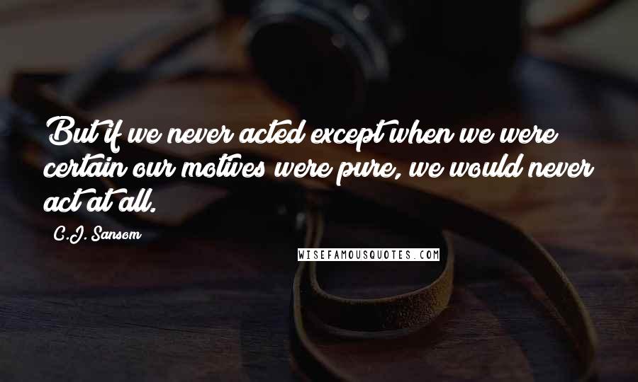 C.J. Sansom Quotes: But if we never acted except when we were certain our motives were pure, we would never act at all.