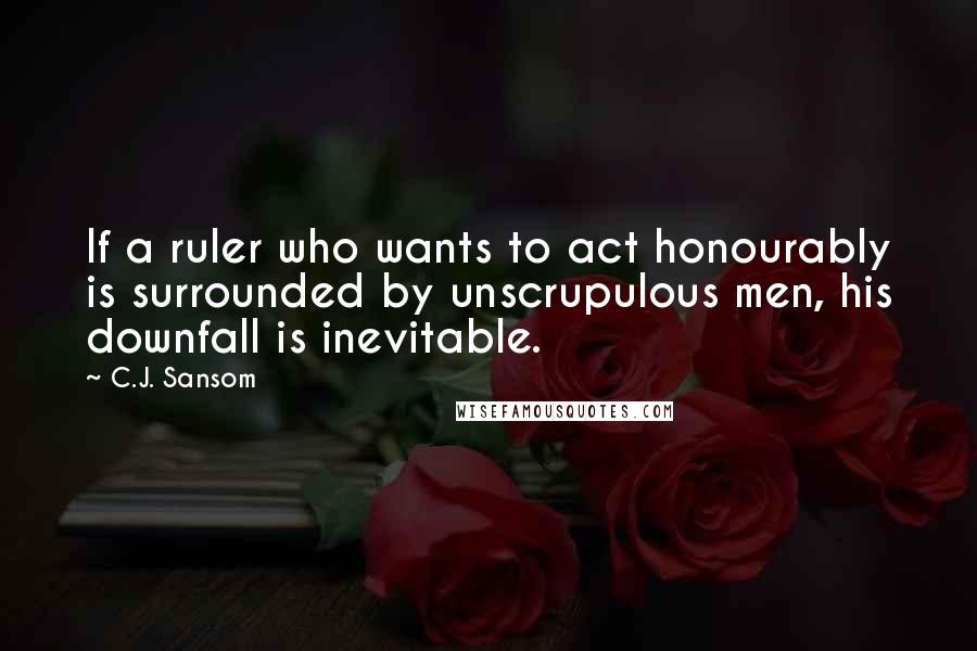 C.J. Sansom Quotes: If a ruler who wants to act honourably is surrounded by unscrupulous men, his downfall is inevitable.