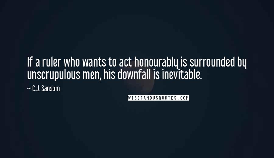 C.J. Sansom Quotes: If a ruler who wants to act honourably is surrounded by unscrupulous men, his downfall is inevitable.