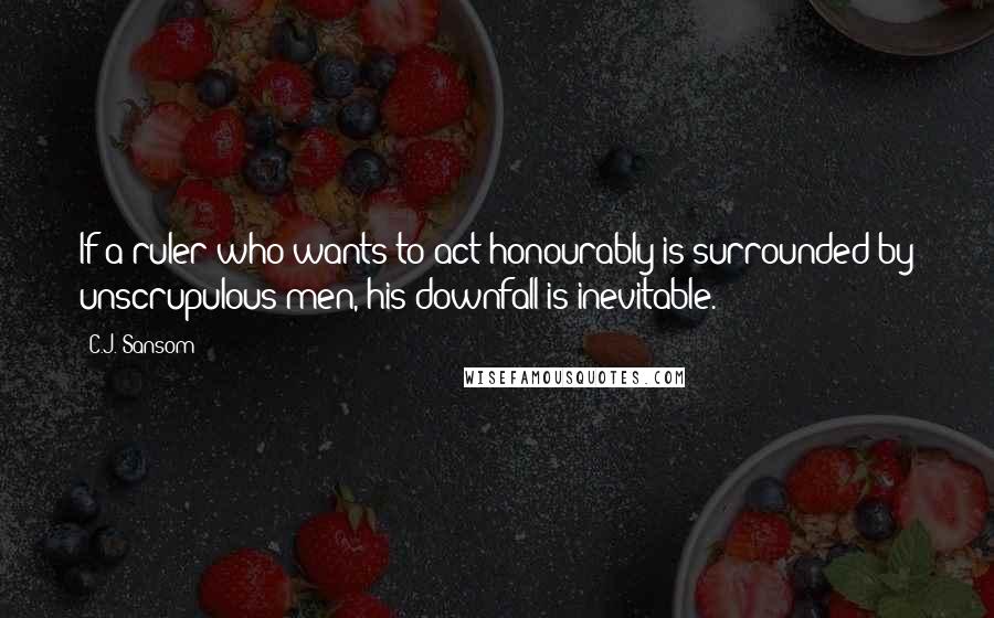 C.J. Sansom Quotes: If a ruler who wants to act honourably is surrounded by unscrupulous men, his downfall is inevitable.