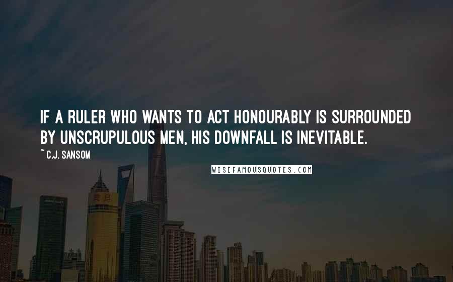 C.J. Sansom Quotes: If a ruler who wants to act honourably is surrounded by unscrupulous men, his downfall is inevitable.