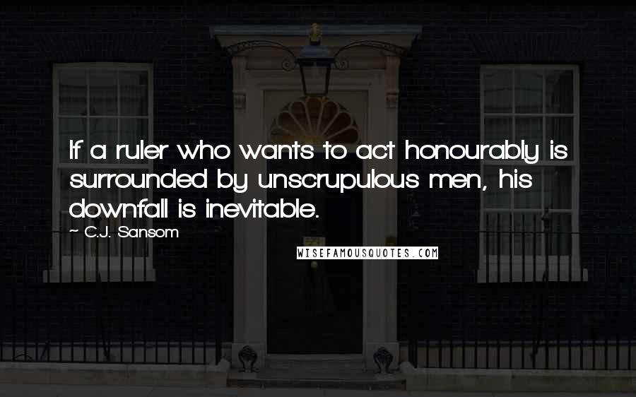 C.J. Sansom Quotes: If a ruler who wants to act honourably is surrounded by unscrupulous men, his downfall is inevitable.