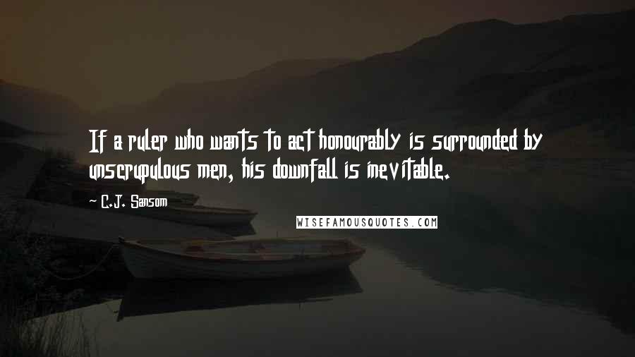 C.J. Sansom Quotes: If a ruler who wants to act honourably is surrounded by unscrupulous men, his downfall is inevitable.