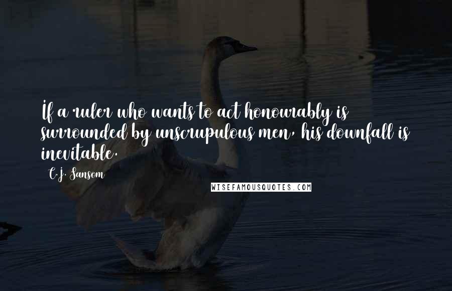 C.J. Sansom Quotes: If a ruler who wants to act honourably is surrounded by unscrupulous men, his downfall is inevitable.