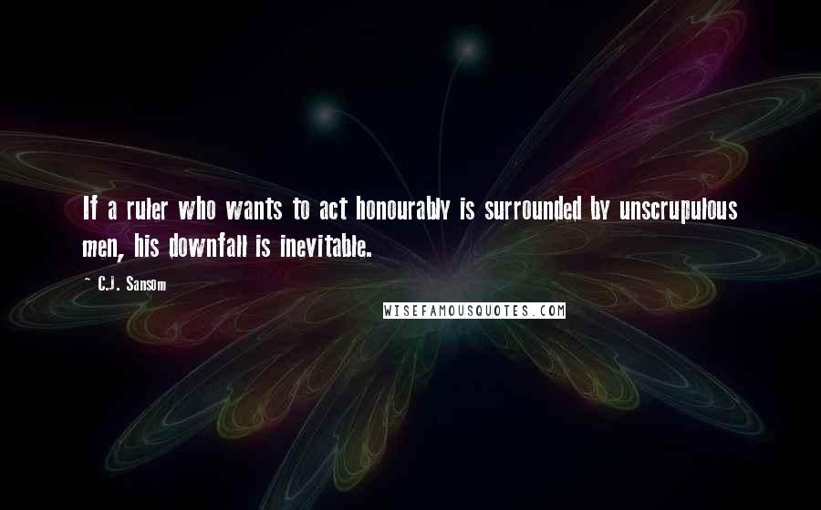 C.J. Sansom Quotes: If a ruler who wants to act honourably is surrounded by unscrupulous men, his downfall is inevitable.