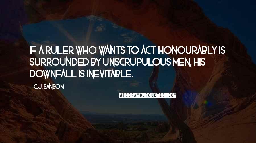 C.J. Sansom Quotes: If a ruler who wants to act honourably is surrounded by unscrupulous men, his downfall is inevitable.