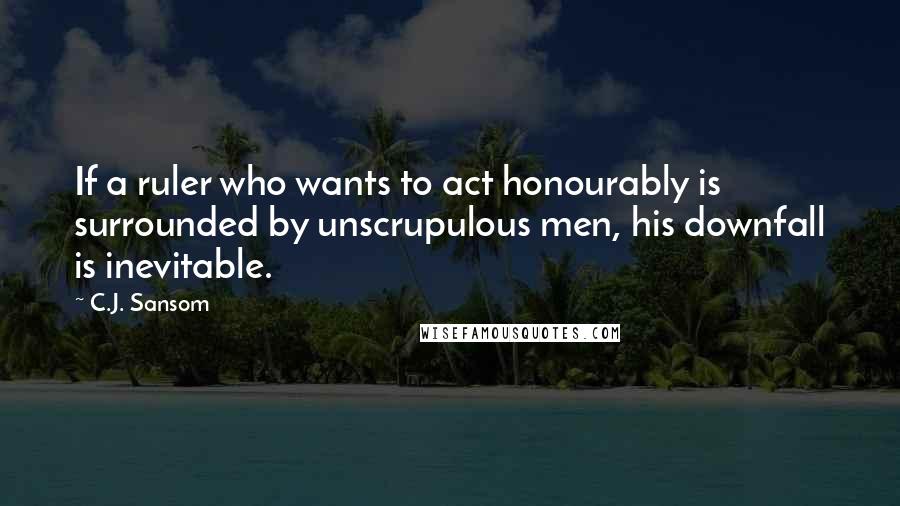 C.J. Sansom Quotes: If a ruler who wants to act honourably is surrounded by unscrupulous men, his downfall is inevitable.