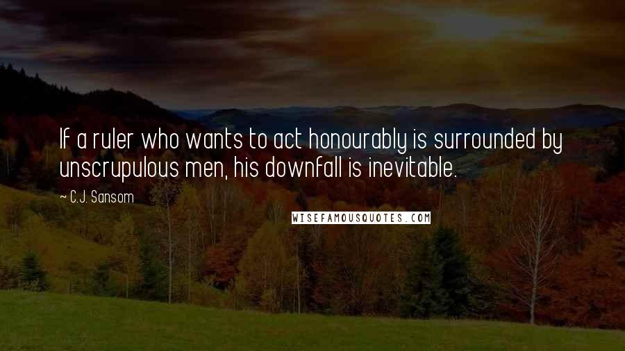 C.J. Sansom Quotes: If a ruler who wants to act honourably is surrounded by unscrupulous men, his downfall is inevitable.