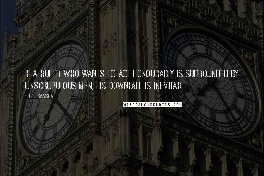 C.J. Sansom Quotes: If a ruler who wants to act honourably is surrounded by unscrupulous men, his downfall is inevitable.