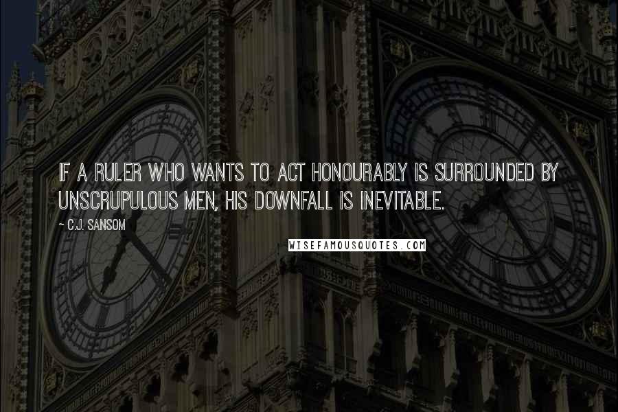 C.J. Sansom Quotes: If a ruler who wants to act honourably is surrounded by unscrupulous men, his downfall is inevitable.
