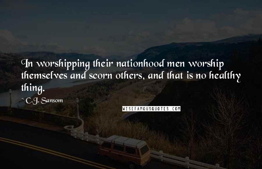 C.J. Sansom Quotes: In worshipping their nationhood men worship themselves and scorn others, and that is no healthy thing.
