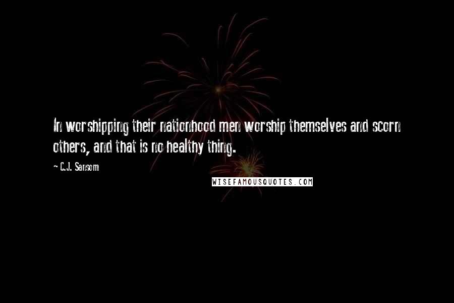 C.J. Sansom Quotes: In worshipping their nationhood men worship themselves and scorn others, and that is no healthy thing.