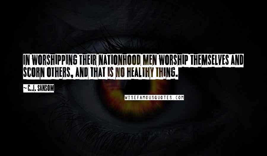 C.J. Sansom Quotes: In worshipping their nationhood men worship themselves and scorn others, and that is no healthy thing.