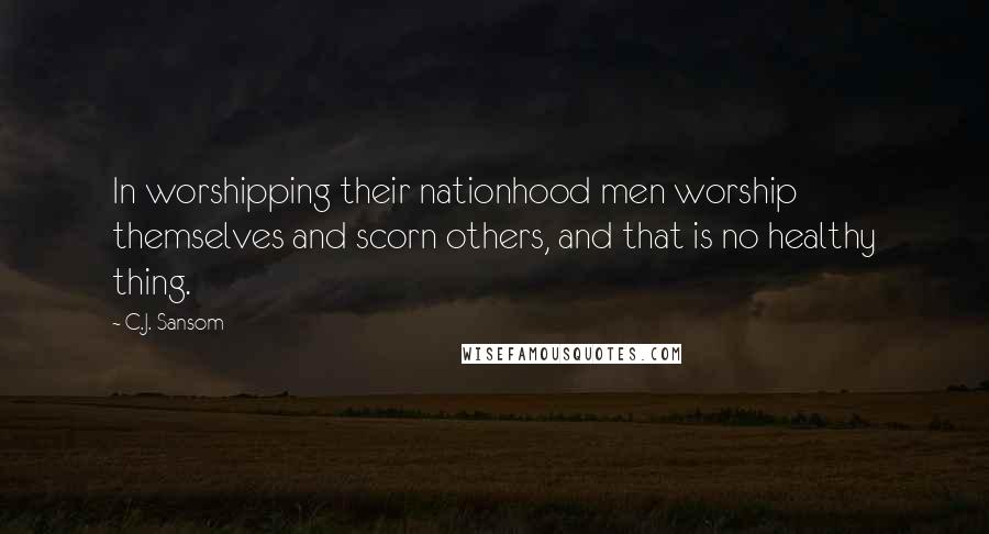 C.J. Sansom Quotes: In worshipping their nationhood men worship themselves and scorn others, and that is no healthy thing.