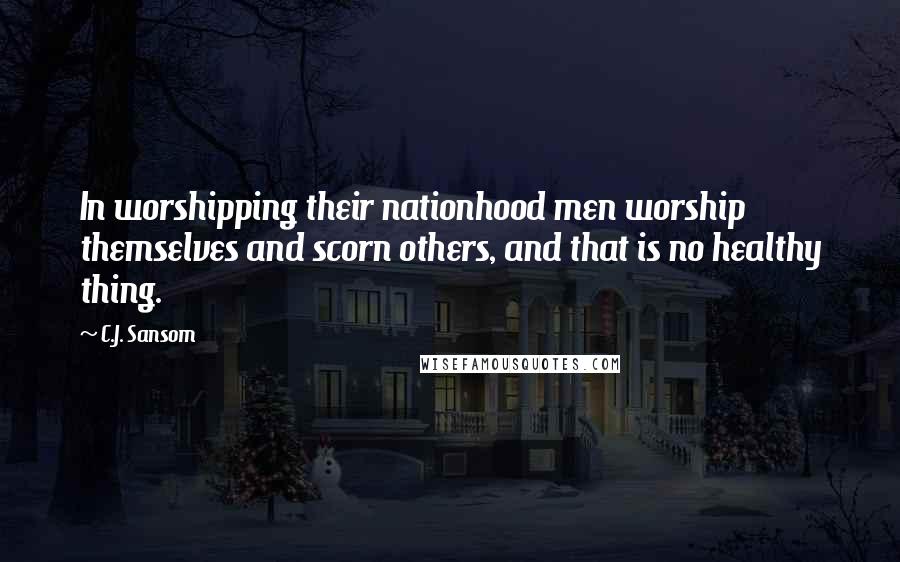 C.J. Sansom Quotes: In worshipping their nationhood men worship themselves and scorn others, and that is no healthy thing.