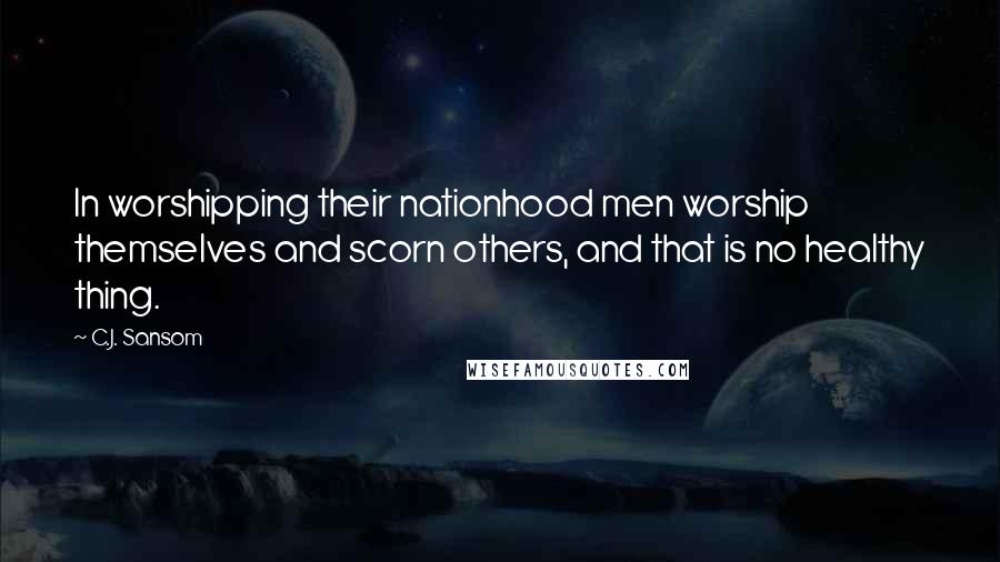 C.J. Sansom Quotes: In worshipping their nationhood men worship themselves and scorn others, and that is no healthy thing.