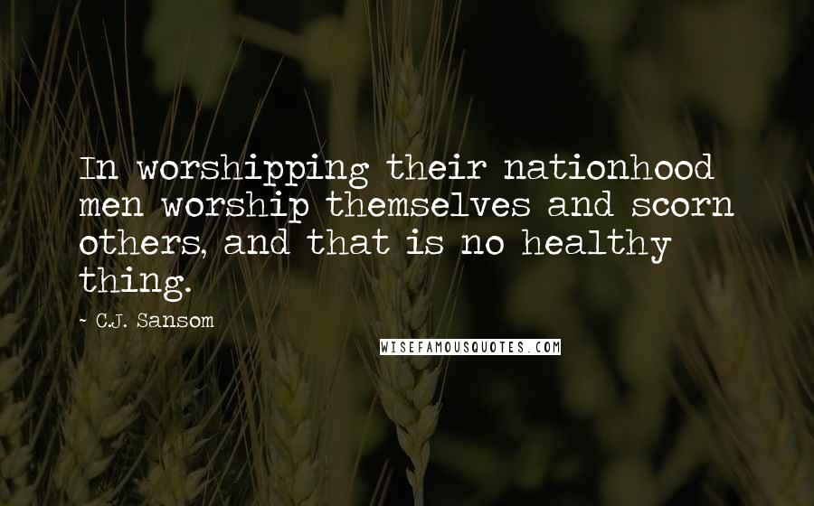 C.J. Sansom Quotes: In worshipping their nationhood men worship themselves and scorn others, and that is no healthy thing.