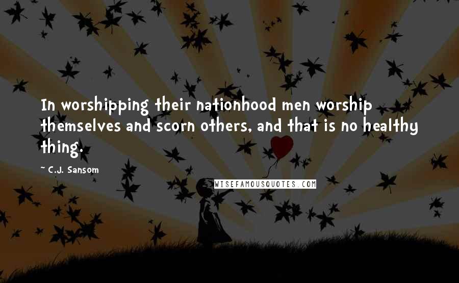 C.J. Sansom Quotes: In worshipping their nationhood men worship themselves and scorn others, and that is no healthy thing.