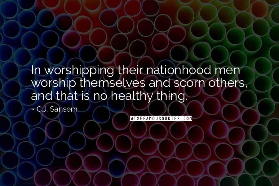 C.J. Sansom Quotes: In worshipping their nationhood men worship themselves and scorn others, and that is no healthy thing.