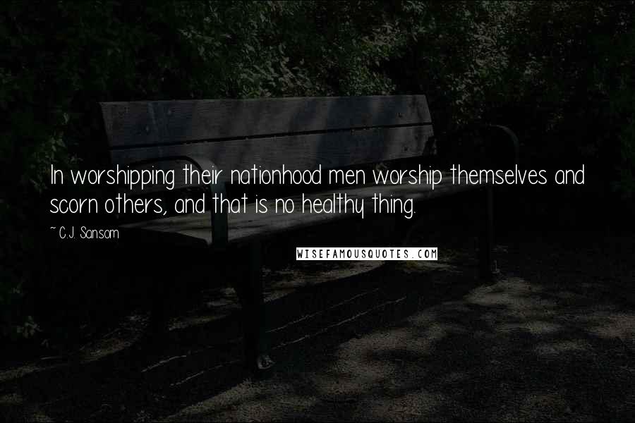 C.J. Sansom Quotes: In worshipping their nationhood men worship themselves and scorn others, and that is no healthy thing.