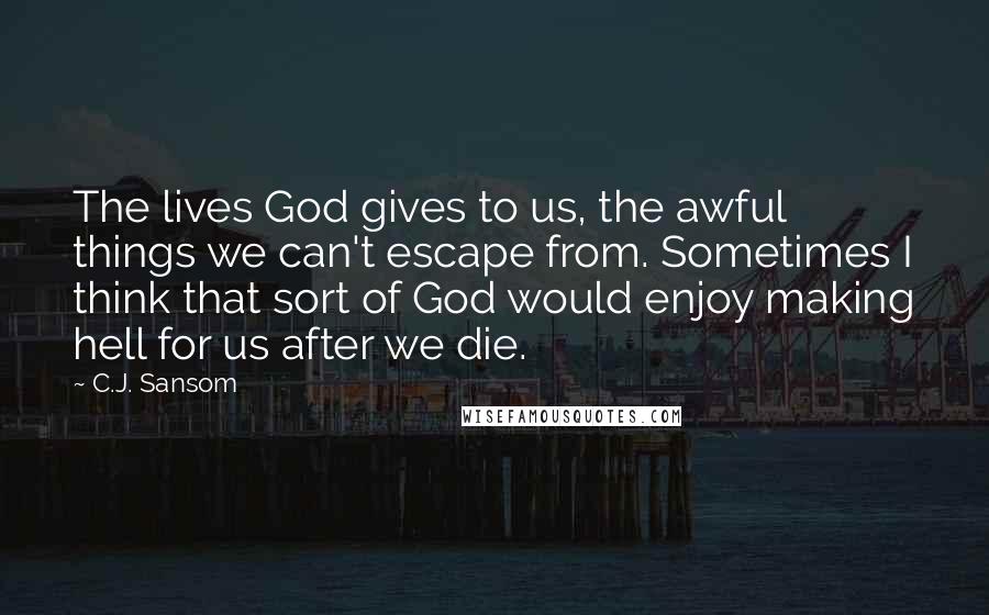 C.J. Sansom Quotes: The lives God gives to us, the awful things we can't escape from. Sometimes I think that sort of God would enjoy making hell for us after we die.