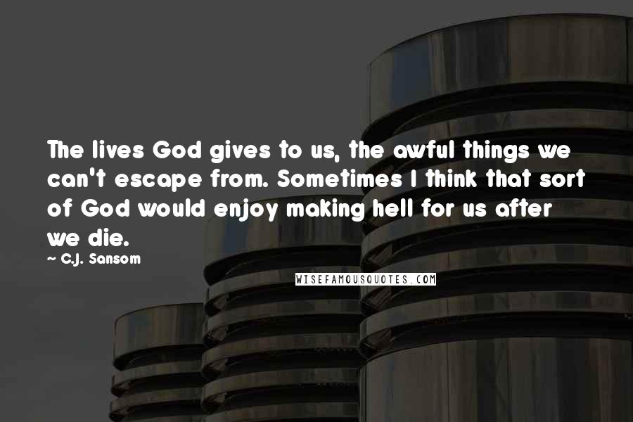 C.J. Sansom Quotes: The lives God gives to us, the awful things we can't escape from. Sometimes I think that sort of God would enjoy making hell for us after we die.