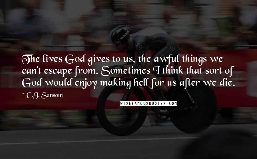 C.J. Sansom Quotes: The lives God gives to us, the awful things we can't escape from. Sometimes I think that sort of God would enjoy making hell for us after we die.