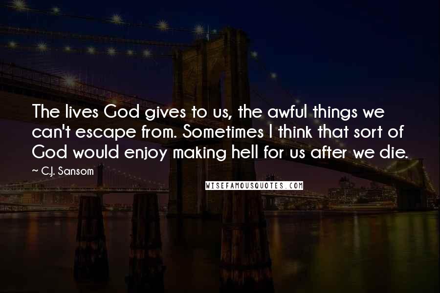 C.J. Sansom Quotes: The lives God gives to us, the awful things we can't escape from. Sometimes I think that sort of God would enjoy making hell for us after we die.