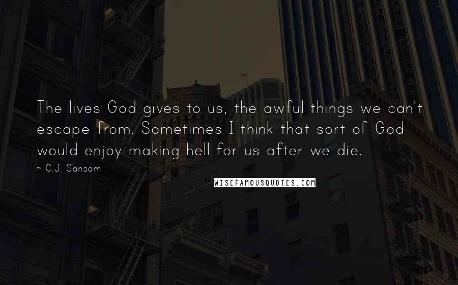 C.J. Sansom Quotes: The lives God gives to us, the awful things we can't escape from. Sometimes I think that sort of God would enjoy making hell for us after we die.