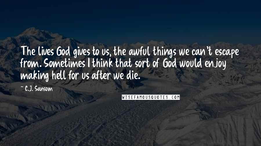 C.J. Sansom Quotes: The lives God gives to us, the awful things we can't escape from. Sometimes I think that sort of God would enjoy making hell for us after we die.