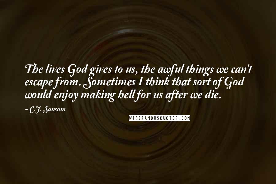 C.J. Sansom Quotes: The lives God gives to us, the awful things we can't escape from. Sometimes I think that sort of God would enjoy making hell for us after we die.