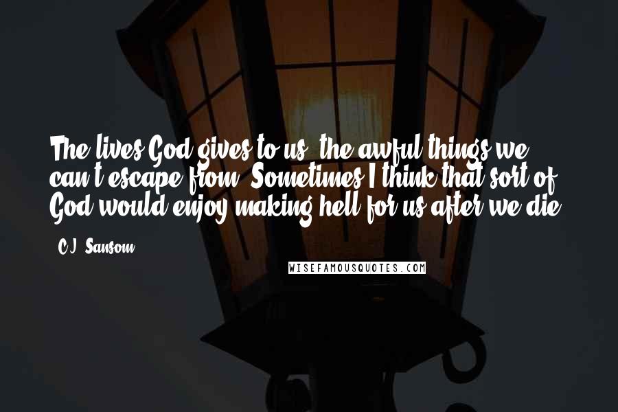 C.J. Sansom Quotes: The lives God gives to us, the awful things we can't escape from. Sometimes I think that sort of God would enjoy making hell for us after we die.