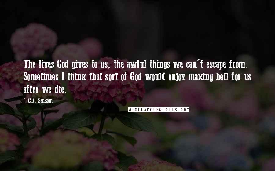 C.J. Sansom Quotes: The lives God gives to us, the awful things we can't escape from. Sometimes I think that sort of God would enjoy making hell for us after we die.