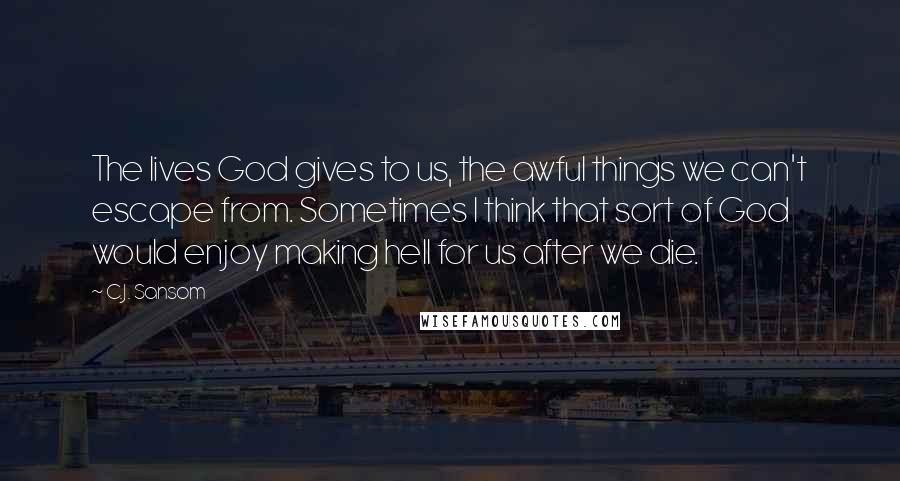 C.J. Sansom Quotes: The lives God gives to us, the awful things we can't escape from. Sometimes I think that sort of God would enjoy making hell for us after we die.