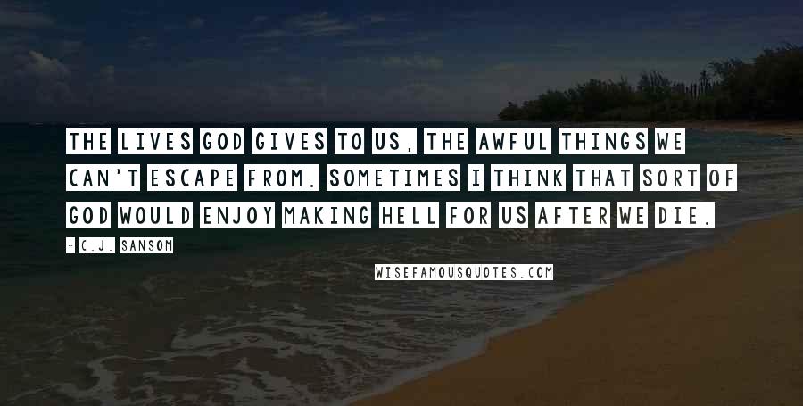 C.J. Sansom Quotes: The lives God gives to us, the awful things we can't escape from. Sometimes I think that sort of God would enjoy making hell for us after we die.