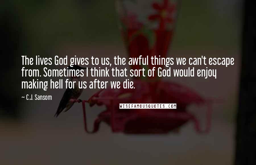 C.J. Sansom Quotes: The lives God gives to us, the awful things we can't escape from. Sometimes I think that sort of God would enjoy making hell for us after we die.