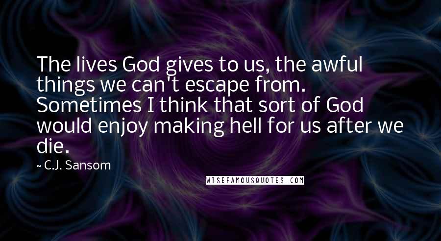 C.J. Sansom Quotes: The lives God gives to us, the awful things we can't escape from. Sometimes I think that sort of God would enjoy making hell for us after we die.