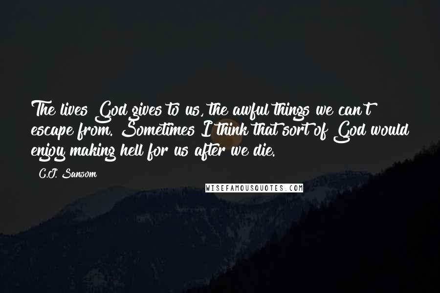 C.J. Sansom Quotes: The lives God gives to us, the awful things we can't escape from. Sometimes I think that sort of God would enjoy making hell for us after we die.